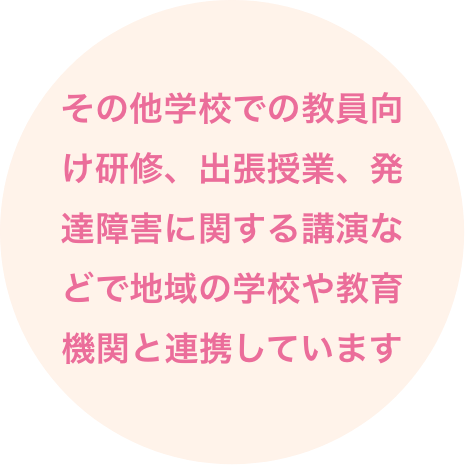 その他学校での教員向け研修、出張授業、発達障害に関する講演などで地域の学校や教育機関と連携しています